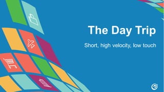 The Day Trip
Short, high velocity, low touch
 