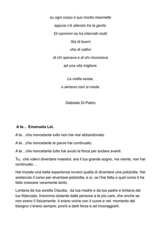 su ogni corpo il suo morbo trasmette
eppure c’è silenzio tra la gente.
Di cammini ne ha interrotti molti
Sia di buoni
che di cattivi
di chi sperava e di chi rinunciava
ad una vita migliore.
La mafia esiste,
o almeno così si crede.
Gabriele Di Pietro
A te… Emanuela Loi.
A te…che nonostante tutto non hai mai abbandonato.
A te…che nonostante le paure hai continuato.
A te…che nonostante tutto hai avuto la forza per andare avanti.
Tu, che volevi diventare maestra, era il tuo grande sogno, ma niente, non hai
continuato…
Hai iniziato una bella esperienza ovvero quella di diventare una poliziotta. Hai
sostenuto il corso per diventare poliziotta, e si, ce l’hai fatta e quel corso ti ha
fatto crescere veramente tanto.
Lontana da tua sorella Claudia, da tua madre e da tuo padre e lontana dal
tuo fidanzato. Insomma distante dalle persone a te più care, che anche se
non erano lì fisicamente ti erano vicine con il cuore e nel momento del
bisogno c’erano sempre; pronti a darti forza e ad incoraggiarti.
 