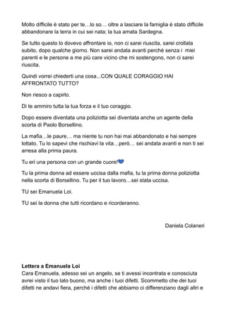 Molto difficile è stato per te…lo so… oltre a lasciare la famiglia è stato difficile
abbandonare la terra in cui sei nata; la tua amata Sardegna.
Se tutto questo lo dovevo affrontare io, non ci sarei riuscita, sarei crollata
subito, dopo qualche giorno. Non sarei andata avanti perché senza i miei
parenti e le persone a me più care vicino che mi sostengono, non ci sarei
riuscita.
Quindi vorrei chiederti una cosa...CON QUALE CORAGGIO HAI
AFFRONTATO TUTTO?
Non riesco a capirlo.
Di te ammiro tutta la tua forza e il tuo coraggio.
Dopo essere diventata una poliziotta sei diventata anche un agente della
scorta di Paolo Borsellino.
La mafia…le paure… ma niente tu non hai mai abbandonato e hai sempre
lottato. Tu lo sapevi che rischiavi la vita…però… sei andata avanti e non ti sei
arresa alla prima paura.
Tu eri una persona con un grande cuore!!
Tu la prima donna ad essere uccisa dalla mafia, tu la prima donna poliziotta
nella scorta di Borsellino. Tu per il tuo lavoro…sei stata uccisa.
TU sei Emanuela Loi.
TU sei la donna che tutti ricordano e ricorderanno.
Daniela Colaneri
Lettera a Emanuela Loi
Cara Emanuela, adesso sei un angelo, se ti avessi incontrata e conosciuta
avrei visto il tuo lato buono, ma anche i tuoi difetti. Scommetto che dei tuoi
difetti ne andavi fiera, perché i difetti che abbiamo ci differenziano dagli altri e
 