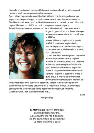 ci rendono particolari: nessun difetto sarà mai uguale ad un altro e quindi
nessuno sarà mai uguale a un’altra persona.
Sai… stavo ripensando a quel brutto incidente che ha messo fine ai tuoi
sogni: chissà quanti sogni da realizzare e quanti mondi avevi da scoprire.
Quel brutto incidente, però, mi ha fatto crescere, e non solo a me; ci hai fatto
capire il lato oscuro dell’uomo e di cosa possa essere capace.
Tu sei diventata un esempio anche per noi bambini e io personalmente ti
ringrazio, perché se non fosse stato per
te non avremmo mai capito cosa fosse
la MAFIA.
Ma noi abbiamo capito che la parola
MAFIA è pericolo e vigliaccheria,
perché le persone che la compongono
sono come dei bulli che se la prendono
con i più deboli.
Lo sai, tu e io ci assomigliamo tanto che
avremmo potuto essere le migliori
amiche. Io, come te, sono una persona
attiva che deve sempre darsi da fare,
però il destino ci ha voluto separare.
Forse è proprio vero che se ne vanno
sempre i migliori. Il destino ci mette a
dura prova e forse a te ti voleva far
diventare un esempio per il mondo. Se
non avessi fatto quel concorso adesso tu saresti in una classe piena di
bambini che ti avrebbero detto che eri la migliore al mondo...e avrebbero
conosciuto la tua dolcezza come adesso l’ha conosciuta il mondo.
Grazie di tutto...non ci abbandonare mai…
Elisa
Pompili Elisa
La Mafia toglie i colori al mondo,
soprattutto toglie l’allegria.
La Mafia porta via vite di persone,
vite che sono iniziate da poco tempo.
La Mafia fa soffrire la gente
 