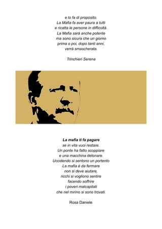 e lo fa di proposito.
La Mafia fa aver paura a tutti
e ricatta le persone in difficoltà.
La Mafia sarà anche potente
ma sono sicura che un giorno
prima o poi, dopo tanti anni,
verrà smascherata.
Trinchieri Serena
La mafia ti fa pagare
se in vita vuoi restare.
Un ponte ha fatto scoppiare
e una macchina detonare.
Uccidendo si sentono un portento
La mafia è da fermare
non si deve aiutare,
ricchi si vogliono sentire
facendo soffrire
i poveri malcapitati
che nel mirino si sono trovati.
Rosa Daniele
 