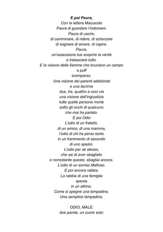 E poi Paura,
Con la lettera Maiuscola
Paura di guardare l’indomani.
Paura di uscire,
di camminare, di ridere, di scherzare
di sognare di amare, di capire.
Paura,
un’ossessione tua scoprire la verità
e tralasciare tutto.
E la visione delle fiamme che bruciano un campo
e puff
scomparso.
Una visione dei parenti addolorati
e una lacrima
due, tre, quattro e così via
una visione dell’ingiustizia
tutte quelle persone morte
sotto gli occhi di qualcuno
che mai ha parlato.
E poi Odio
L’odio di un fratello,
di un amico, di una mamma,
l’odio di chi ha perso tanto
in un frammento di secondo
di uno spazio.
L’odio per sé stesso,
che sai di aver sbagliato
e nonostante questo, sbagliai ancora.
L’odio di un sorriso Mafioso.
E poi ancora rabbia.
La rabbia di una famiglia
spenta
in un attimo.
Come si spegne una lampadina.
Una semplice lampadina.
ODIO, MALE;
due parole, un cuore solo:
 