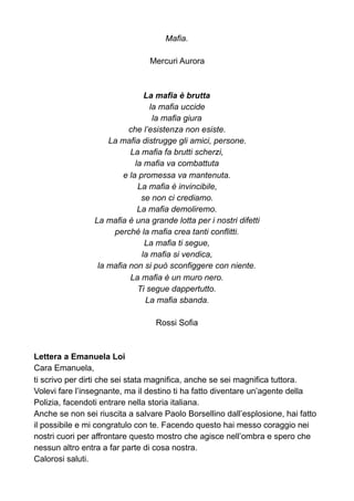 Mafia.
Mercuri Aurora
La mafia è brutta
la mafia uccide
la mafia giura
che l’esistenza non esiste.
La mafia distrugge gli amici, persone.
La mafia fa brutti scherzi,
la mafia va combattuta
e la promessa va mantenuta.
La mafia è invincibile,
se non ci crediamo.
La mafia demoliremo.
La mafia è una grande lotta per i nostri difetti
perché la mafia crea tanti conflitti.
La mafia ti segue,
la mafia si vendica,
la mafia non si può sconfiggere con niente.
La mafia è un muro nero.
Ti segue dappertutto.
La mafia sbanda.
Rossi Sofia
Lettera a Emanuela Loi
Cara Emanuela,
ti scrivo per dirti che sei stata magnifica, anche se sei magnifica tuttora.
Volevi fare l’insegnante, ma il destino ti ha fatto diventare un’agente della
Polizia, facendoti entrare nella storia italiana.
Anche se non sei riuscita a salvare Paolo Borsellino dall’esplosione, hai fatto
il possibile e mi congratulo con te. Facendo questo hai messo coraggio nei
nostri cuori per affrontare questo mostro che agisce nell’ombra e spero che
nessun altro entra a far parte di cosa nostra.
Calorosi saluti.
 