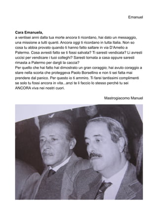 Emanuel
Cara Emanuela,
a ventisei anni dalla tua morte ancora ti ricordano, hai dato un messaggio,
una missione a tutti quanti. Ancora oggi ti ricordano in tutta Italia. Non so
cosa tu abbia provato quando ti hanno fatto saltare in via D’Amelio a
Palermo. Cosa avresti fatto se ti fossi salvata? Ti saresti vendicata? Li avresti
uccisi per vendicare i tuoi colleghi? Saresti tornata a casa oppure saresti
rimasta a Palermo per dargli la caccia?
Per quello che hai fatto hai dimostrato un gran coraggio; hai avuto coraggio a
stare nella scorta che proteggeva Paolo Borsellino e non ti sei fatta mai
prendere dal panico. Per questo io ti ammiro. Ti farei tantissimi complimenti
se solo tu fossi ancora in vita...anzi te li faccio lo stesso perché tu sei
ANCORA viva nei nostri cuori.
Mastrogiacomo Manuel
 
