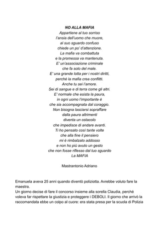 NO ALLA MAFIA
Appartiene al tuo sorriso
l’ansia dell’uomo che muore,
al suo sguardo confuso
chiede un po’ d’attenzione.
La mafia va combattuta
e la promessa va mantenuta.
E’ un’associazione criminale
che fa solo del male.
E’ una grande lotta per i nostri diritti,
perché la mafia crea conflitti.
Anche tu sei l’amore.
Sei di sangue e di terra come gli altri.
E’ normale che esista la paura,
in ogni uomo l’importante è
che sia accompagnata dal coraggio.
Non bisogna lasciarsi sopraffare
dalla paura altrimenti
diventa un ostacolo
che impedisce di andare avanti.
Ti ho pensato così tante volte
che alla fine il pensiero
mi è rimbalzato addosso
e non ho più avuto un gesto
che non fosse riflesso dal tuo sguardo
La MAFIA
Mastrantonio Adriano
Emanuela aveva 25 anni quando diventò poliziotta. Avrebbe voluto fare la
maestra.
Un giorno decise di fare il concorso insieme alla sorella Claudia, perché
voleva far rispettare la giustizia e proteggere i DEBOLI. Il giorno che arrivò la
raccomandata ebbe un colpo al cuore: era stata presa per la scuola di Polizia
 