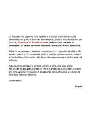 Gli elaborati che seguono sono il prodotto di tutti gli alunni della Scuola
Secondaria di I grado di San Vito Romano (Rm), dopo la lettura e l’analisi del
libro “Io, Emanuela” di Annalisa Strada, che racconta la storia di
Emanuela Loi, donna poliziotta morta nell’attentato a Paolo Borsellino.
Il libro ha rappresentato il pretesto per parlare con i ragazzi di attualità, mafia,
legalità, ma anche di quanto le dinamiche mafiose nascano e siano presenti
anche tra i banchi di scuola, nella forma della prevaricazione, dell’omertà, del
bullismo.
Tutte le attività di lettura e scrittura inerenti al libro sono state svolte
nell’ambito del progetto europeo eTwinning “Books, no bullies”, progetto
che mira a promuovere azioni di cittadinanza attiva attraverso la lettura e la
letteratura italiana e straniera.
Buona lettura!
Le prof
 
 
