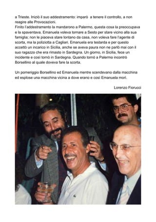 a Trieste. Iniziò il suo addestramento: imparò a tenere il controllo, a non
reagire alle Provocazioni.
Finito l’addestramento la mandarono a Palermo, questa cosa la preoccupava
e la spaventava. Emanuela voleva tornare a Sesto per stare vicino alla sua
famiglia; non le piaceva stare lontano da casa, non voleva fare l’agente di
scorta, ma la poliziotta a Cagliari. Emanuela era testarda e per questo
accettò un incarico in Sicilia, anche se aveva paura non ne parlò mai con il
suo ragazzo che era rimasto in Sardegna. Un giorno, in Sicilia, fece un
incidente e così tornò in Sardegna. Quando tornò a Palermo incontrò
Borsellino al quale doveva fare la scorta.
Un pomeriggio Borsellino ed Emanuela mentre scendevano dalla macchina
ed esplose una macchina vicina a dove erano e così Emanuela morì.
Lorenzo Fiorucci
 