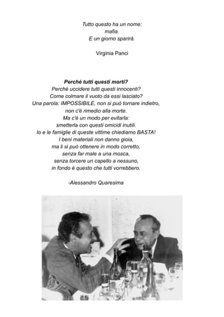 Tutto questo ha un nome:
mafia.
E un giorno sparirà.
Virginia Panci
Perché tutti questi morti?
Perché uccidere tutti questi innocenti?
Come colmare il vuoto da essi lasciato?
Una parola: IMPOSSIBILE, non si può tornare indietro,
non c'è rimedio alla morte.
Ma c'è un modo per evitarla:
smetterla con questi omicidi inutili.
Io e le famiglie di queste vittime chiediamo BASTA!
I beni materiali non danno gioia,
ma li si può ottenere in modo corretto,
senza far male a una mosca,
senza torcere un capello a nessuno,
in fondo è questo che tutti vorrebbero.
-Alessandro Quaresima
 