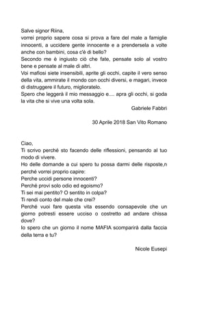 Salve signor Riina,
vorrei proprio sapere cosa si prova a fare del male a famiglie
innocenti, a uccidere gente innocente e a prendersela a volte
anche con bambini, cosa c'è di bello?
Secondo me è ingiusto ciò che fate, pensate solo al vostro
bene e pensate al male di altri.
Voi mafiosi siete insensibili, aprite gli occhi, capite il vero senso
della vita, ammirate il mondo con occhi diversi, e magari, invece
di distruggere il futuro, miglioratelo.
Spero che leggerà il mio messaggio e.... apra gli occhi, si goda
la vita che si vive una volta sola.
Gabriele Fabbri
30 Aprile 2018 San Vito Romano
Ciao,
Ti scrivo perché sto facendo delle riflessioni, pensando al tuo
modo di vivere.
Ho delle domande a cui spero tu possa darmi delle risposte,n
perché vorrei proprio capire:
Perche uccidi persone innocenti?
Perché provi solo odio ed egoismo?
Ti sei mai pentito? O sentito in colpa?
Ti rendi conto del male che crei?
Perché vuoi fare questa vita essendo consapevole che un
giorno potresti essere ucciso o costretto ad andare chissa
dove?
Io spero che un giorno il nome MAFIA scomparirà dalla faccia
della terra e tu?
Nicole Eusepi
 