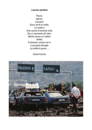 Lasciar perdere
Paura,
Morire,
Lasciare,
Ecco cos'è la mafia.
La mafia è
Aver paura di lasciare tutto
Da un momento all' altro,
Morire senza un motivo
Valido,
E lasciare i propri cari e
La propria famiglia
La mafia è paura….
Giulia Coccia
 