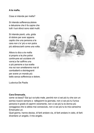 A te mafia.
Cosa si intende per mafia?
Si intende sofferenza,dolore
e delusione che ti fa capire che
tutti i tuoi sforzi sono stati inutili.
Si intende pianti, urla, grida
di dolore per aver appena
capito che una persona a te
cara non c’e’ più e non potra
più abbracciarti come una volta.
Allora io dico a te mafia
si proprio a te,che potrai
continuare ad uccidere chi
vorrai,e far soffrire una
o più persone a tua scelta
ma noi non smetteremo mai di
combatterti e disintegranti
per avere un mondo più
bello senza sofferenza e dolore.
Ludovica De Paolis
Cara Emanuela,
come va lassù? Sai qui va tutto male, perché non ci sei più tu che con un
sorriso riuscivi sempre a rallegrarmi la giornata, non ci sei più tu l'unica
persona in grado di capirmi veramente, non ci sei più tu la donna più
coraggiosa che io abbia mai conosciuto, non ci sei più tu la mia carissima
Emanuela Loi.
Quel giorno, hanno deciso, di farti andare via, di farti andare in cielo, di farti
diventare un angelo, il mio angelo.
 