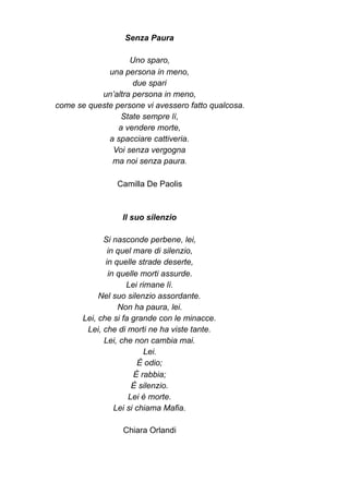 Senza Paura
Uno sparo,
una persona in meno,
due spari
un’altra persona in meno,
come se queste persone vi avessero fatto qualcosa.
State sempre lì,
a vendere morte,
a spacciare cattiveria.
Voi senza vergogna
ma noi senza paura.
Camilla De Paolis
Il suo silenzio
Si nasconde perbene, lei,
in quel mare di silenzio,
in quelle strade deserte,
in quelle morti assurde.
Lei rimane lì.
Nel suo silenzio assordante.
Non ha paura, lei.
Lei, che si fa grande con le minacce.
Lei, che di morti ne ha viste tante.
Lei, che non cambia mai.
Lei.
È odio;
È rabbia;
È silenzio.
Lei è morte.
Lei si chiama Mafia.
Chiara Orlandi
 