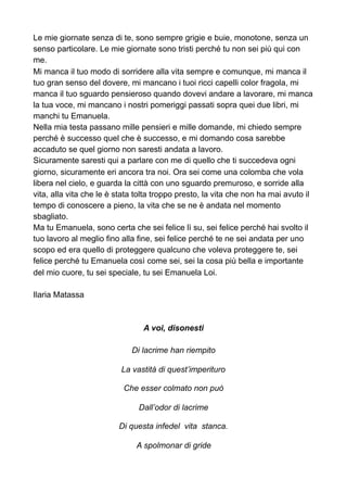 Le mie giornate senza di te, sono sempre grigie e buie, monotone, senza un
senso particolare. Le mie giornate sono tristi perché tu non sei più qui con
me.
Mi manca il tuo modo di sorridere alla vita sempre e comunque, mi manca il
tuo gran senso del dovere, mi mancano i tuoi ricci capelli color fragola, mi
manca il tuo sguardo pensieroso quando dovevi andare a lavorare, mi manca
la tua voce, mi mancano i nostri pomeriggi passati sopra quei due libri, mi
manchi tu Emanuela.
Nella mia testa passano mille pensieri e mille domande, mi chiedo sempre
perché è successo quel che è successo, e mi domando cosa sarebbe
accaduto se quel giorno non saresti andata a lavoro.
Sicuramente saresti qui a parlare con me di quello che ti succedeva ogni
giorno, sicuramente eri ancora tra noi. Ora sei come una colomba che vola
libera nel cielo, e guarda la città con uno sguardo premuroso, e sorride alla
vita, alla vita che le è stata tolta troppo presto, la vita che non ha mai avuto il
tempo di conoscere a pieno, la vita che se ne è andata nel momento
sbagliato.
Ma tu Emanuela, sono certa che sei felice lì su, sei felice perché hai svolto il
tuo lavoro al meglio fino alla fine, sei felice perché te ne sei andata per uno
scopo ed era quello di proteggere qualcuno che voleva proteggere te, sei
felice perché tu Emanuela così come sei, sei la cosa più bella e importante
del mio cuore, tu sei speciale, tu sei Emanuela Loi.
Ilaria Matassa
A voi, disonesti
Di lacrime han riempito
La vastità di quest’imperituro
Che esser colmato non può
Dall’odor di lacrime
Di questa infedel vita stanca.
A spolmonar di gride
 