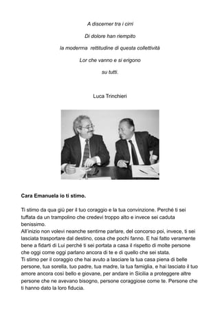 A discerner tra i cirri
Di dolore han riempito
la moderrna rettitudine di questa collettività
Lor che vanno e si erigono
su tutti.
Luca Trinchieri
Cara Emanuela io ti stimo.
Ti stimo da qua giù per il tuo coraggio e la tua convinzione. Perché ti sei
tuffata da un trampolino che credevi troppo alto e invece sei caduta
benissimo.
All’inizio non volevi neanche sentirne parlare, del concorso poi, invece, ti sei
lasciata trasportare dal destino, cosa che pochi fanno. E hai fatto veramente
bene a fidarti di Lui perché ti sei portata a casa il rispetto di molte persone
che oggi come oggi parlano ancora di te e di quello che sei stata.
Ti stimo per il coraggio che hai avuto a lasciare la tua casa piena di belle
persone, tua sorella, tuo padre, tua madre, la tua famiglia, e hai lasciato il tuo
amore ancora così bello e giovane, per andare in Sicilia a proteggere altre
persone che ne avevano bisogno, persone coraggiose come te. Persone che
ti hanno dato la loro fiducia.
 