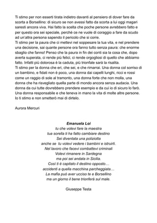 Ti stimo per non esserti tirata indietro davanti al pensiero di dover fare da
scorta a Borsellino: di sicuro se non avessi fatto da scorta a lui oggi magari
saresti ancora viva. Hai fatto la scelta che poche persone avrebbero fatto e
per questo ora sei speciale, perchè ce ne vuole di coraggio a fare da scudo
ad un’altra persona sapendo il pericolo che si corre.
Ti stimo per la paura che ci mettevi nel soppesare la tua vita, e nel prendere
una decisione, sai quante persone ora fanno tutto senza paura: che enorme
sbaglio che fanno! Penso che la paura in fin dei conti sia la cosa che, dopo
averla superata, ci rende più felici, ci rende orgogliosi di quello che abbiamo
fatto. Infatti più dolorosa è la caduta, più trionfale sarà la risalita.
Ti stimo per la donna che eri, che sei, e che rimarrai. Una donna col sorriso di
un bambino, e fidati non è poco, una donna dai capelli lunghi, ricci e rossi
come un raggio di sole al tramonto, una donna forte che non molla, una
donna che ha risvegliato quella parte di mondo ancora senza audacia. Una
donna da cui tutte dovrebbero prendere esempio e da cui io di sicuro lo farò.
Una donna responsabile e che teneva in mano la vita di molte altre persone.
Io ti stimo e non smetterò mai di dirtelo.
Aurora Mercuri
Emanuela Loi
tu che volevi fare la maestra
tua sorella ti ha fatto cambiare destino
Sei diventata una poliziotta
anche se tu volevi vedere i bambini e istruirli.
Nel lavoro che facevi combattevi criminali
Volevi rimanere in Sardegna
ma poi sei andata in Sicilia.
Così ti è capitato il destino opposto…
accidenti a quella macchina parcheggiata…
La mafia può aver ucciso te e Borsellino
ma un giorno il bene trionferà sul male.
Giuseppe Testa
 