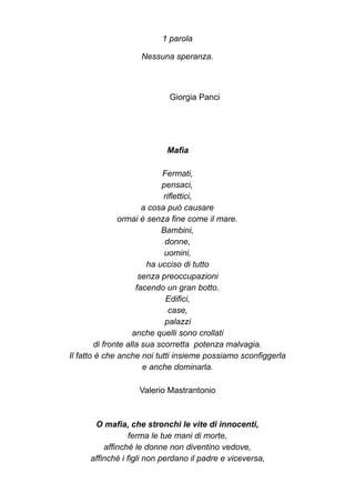 1 parola
Nessuna speranza.
Giorgia Panci
Mafia
Fermati,
pensaci,
riflettici,
a cosa può causare
ormai è senza fine come il mare.
Bambini,
donne,
uomini,
ha ucciso di tutto
senza preoccupazioni
facendo un gran botto.
Edifici,
case,
palazzi
anche quelli sono crollati
di fronte alla sua scorretta potenza malvagia.
Il fatto è che anche noi tutti insieme possiamo sconfiggerla
e anche dominarla.
Valerio Mastrantonio
O mafia, che stronchi le vite di innocenti,
ferma le tue mani di morte,
affinché le donne non diventino vedove,
affinché i figli non perdano il padre e viceversa,
 