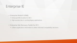 Enterprise IE
• Enterprise Mode IE (EMIE)
• Enhanced IE8 emulation in IE11
• High success rate in running legacy applications
• Enterprise Site Discovery Toolkit for IE11
• Collects application information to allow informed compatibility decisions
 