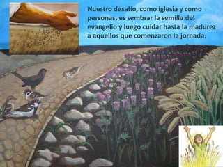 Nuestro desafío, como iglesia y como
personas, es sembrar la semilla del
evangelio y luego cuidar hasta la madurez
a aquellos que comenzaron la jornada.
 