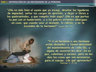 FASE 1: SATISFACCIÓN DE LAS NECESIDADES DE LA PERSONA


     “¿No es más bien el ayuno que yo escogí, desatar las ligaduras
      de impiedad, soltar las cargas de opresión, y dejar ir libres a
     los quebrantados, y que rompáis todo yugo? ¿No es que partas
       tu pan con el hambriento, y a los pobres errantes albergues
         en casa; que cuando veas al desnudo, lo cubras, y no te
                  escondas de tu hermano?” (Isaías, 58: 6-7)




                                         “Y si un hermano o una hermana
                                       están desnudos, y tienen necesidad
                                        del mantenimiento de cada día, y
                                        alguno de vosotros les dice: Id en
                                      paz, calentaos y saciaos, pero no les
                                        dais las cosas que son necesarias
                                      para el cuerpo, ¿de qué aprovecha?”
                                                    (Santiago, 2: 15-16)
 