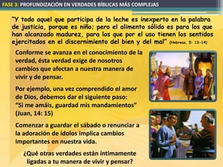 FASE 3: PROFUNDIZACIÓN EN VERDADES BÍBLICAS MÁS COMPLEJAS

   “Y todo aquel que participa de la leche es inexperto en la palabra
   de justicia, porque es niño; pero el alimento sólido es para los que
   han alcanzado madurez, para los que por el uso tienen los sentidos
   ejercitados en el discernimiento del bien y del mal” (Hebreos, 5: 13-14)
    Conforme se avanza en el conocimiento de la
    verdad, ésta verdad exige de nosotros
    cambios que afectan a nuestra manera de
    vivir y de pensar.
    Por ejemplo, una vez comprendido el amor
    de Dios, debemos dar el siguiente paso:
    “Si me amáis, guardad mis mandamientos”
    (Juan, 14: 15)
    Comenzar a guardar el sábado o renunciar a
    la adoración de ídolos implica cambios
    importantes en nuestra vida.
       ¿Qué otras verdades están íntimamente
        ligadas a tu manera de vivir y pensar?
 