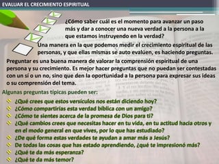 EVALUAR EL CRECIMIENTO ESPIRITUAL


                          ¿Cómo saber cuál es el momento para avanzar un paso
                          más y dar a conocer una nueva verdad a la persona a la
                          que estamos instruyendo en la verdad?
               Una manera en la que podemos medir el crecimiento espiritual de las
               personas, y que ellas mismas se auto evalúen, es haciendo preguntas.
  Preguntar es una buena manera de valorar la comprensión espiritual de una
  persona y su crecimiento. Es mejor hacer preguntas que no puedan ser contestadas
  con un sí o un no, sino que den la oportunidad a la persona para expresar sus ideas
  o su comprensión del tema.
Algunas preguntas típicas pueden ser:
   ¿Qué crees que estos versículos nos están diciendo hoy?
   ¿Cómo compartirías esta verdad bíblica con un amigo?
   ¿Cómo te sientes acerca de la promesa de Dios para ti?
   ¿Qué cambios crees que necesitas hacer en tu vida, en tu actitud hacia otros y
      en el modo general en que vives, por lo que has estudiado?
   ¿De qué forma estas verdades te ayudan a amar más a Jesús?
   De todas las cosas que has estado aprendiendo, ¿qué te impresionó más?
   ¿Qué te da más esperanza?
   ¿Qué te da más temor?
 