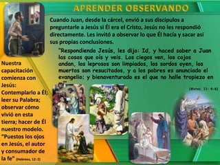 Cuando Juan, desde la cárcel, envió a sus discípulos a
                          preguntarle a Jesús si Él era el Cristo, Jesús no les respondió
                          directamente. Les invitó a observar lo que Él hacía y sacar así
                          sus propias conclusiones.
                             “Respondiendo Jesús, les dijo: Id, y haced saber a Juan
                             las cosas que oís y veis. Los ciegos ven, los cojos
Nuestra                      andan, los leprosos son limpiados, los sordos oyen, los
capacitación                 muertos son resucitados, y a los pobres es anunciado el
comienza con                 evangelio; y bienaventurado es el que no halle tropiezo en
Jesús:                       mí”
                                                                                   (Mateo, 11: 4-6)
Contemplarlo a Él;
leer su Palabra;
observar cómo
vivió en esta
tierra; hacer de Él
nuestro modelo.
“Puestos los ojos
en Jesús, el autor
y consumador de
la fe” (Hebreos, 12: 2)
 