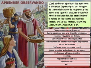 ¿Qué pudieron aprender los apóstoles
   al observar (y participar) del milagro
   de la multiplicación de los panes y los
   peces que siguió al discurso de Jesús?
   Antes de responder, lee atentamente
   el relato en los cuatro evangelios:
   Mateo, 14: 13-21; Marcos, 6: 30-34;
   Lucas, 9: 10-17; Juan, 6: 1-14.

           Tener momentos de descanso.
 Como reaccionar ante una situación estresante.
           Enseñar y ayudar a los demás.
        Como hacer frente a los imprevistos.
Sentir compasión y consideración por las personas.
                Ver las necesidades.
         Confiar en Jesús y cooperar con Él.
    Cómo organizar y distribuir a las personas.
           Pedir ayuda a Dios en oración.
                      Servicio.
              Repartir lo que se tiene.
                   No derrochar.
                        Etc…
 