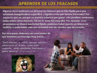 Algunas veces podemos no alcanzar los blancos que se han fijado para una
actividad evangelizadora específica. ¿Significa esto que hemos fracasado? Por
supuesto que no, porque en nuestro esfuerzo por ganar a los perdidos tendremos
tanto éxitos como fracasos. Tal vez la meta fue muy alta. Por ejemplo, si no
alcanzamos un blanco bautismal fijado, podemos haber puesto un blanco no
realista; o pudo haber sido una actividad más de siembra que de cosecha.

Por otra parte, debemos ser conscientes de
que tenemos un enemigo muy activo.

“Sed sobrios, y velad; porque vuestro
adversario el diablo, como león
rugiente, anda alrededor buscando a
quien devorar” (1ª de Pedro, 5: 8)
 