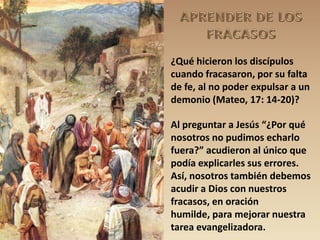 ¿Qué hicieron los discípulos
cuando fracasaron, por su falta
de fe, al no poder expulsar a un
demonio (Mateo, 17: 14-20)?

Al preguntar a Jesús “¿Por qué
nosotros no pudimos echarlo
fuera?” acudieron al único que
podía explicarles sus errores.
Así, nosotros también debemos
acudir a Dios con nuestros
fracasos, en oración
humilde, para mejorar nuestra
tarea evangelizadora.
 