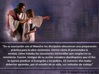 “En su asociación con el Maestro los discípulos obtuvieron una preparación
       práctica para la obra misionera. Vieron cómo él presentaba la
     verdad, cómo trataba las situaciones intrincadas que surgían en su
ministerio. Fueron testigos de su acción sanadora dondequiera que él iba:
    le oyeron predicar el Evangelio a los pobres. En nuestros días todos
  deberían aprender, por el estudio de su vida, sus métodos de trabajo”

                                             E.G.W. (El evangelismo, cp. 5, pg. 84)
 