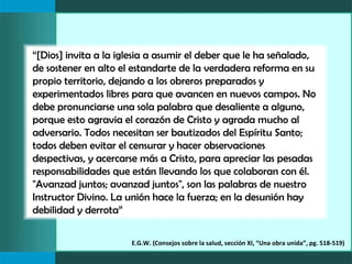 “[Dios] invita a la iglesia a asumir el deber que le ha señalado,
de sostener en alto el estandarte de la verdadera reforma en su
propio territorio, dejando a los obreros preparados y
experimentados libres para que avancen en nuevos campos. No
debe pronunciarse una sola palabra que desaliente a alguno,
porque esto agravia el corazón de Cristo y agrada mucho al
adversario. Todos necesitan ser bautizados del Espíritu Santo;
todos deben evitar el censurar y hacer observaciones
despectivas, y acercarse más a Cristo, para apreciar las pesadas
responsabilidades que están llevando los que colaboran con él.
"Avanzad juntos; avanzad juntos", son las palabras de nuestro
Instructor Divino. La unión hace la fuerza; en la desunión hay
debilidad y derrota”

                      E.G.W. (Consejos sobre la salud, sección XI, “Una obra unida”, pg. 518-519)
 