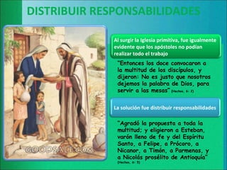 DISTRIBUIR RESPONSABILIDADES

              Al surgir la Iglesia primitiva, fue igualmente
              evidente que los apóstoles no podían
              realizar todo el trabajo
               “Entonces los doce convocaron a
               la multitud de los discípulos, y
               dijeron: No es justo que nosotros
               dejemos la palabra de Dios, para
               servir a las mesas” (Hechos, 6: 2)


              La solución fue distribuir responsabilidades

               “Agradó la propuesta a toda la
               multitud; y eligieron a Esteban,
               varón lleno de fe y del Espíritu
               Santo, a Felipe, a Prócoro, a
               Nicanor, a Timón, a Parmenas, y
               a Nicolás prosélito de Antioquía”
               (Hechos, 6: 5)
 