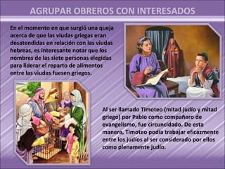 AGRUPAR OBREROS CON INTERESADOS
En el momento en que surgió una queja
acerca de que las viudas griegas eran
desatendidas en relación con las viudas
hebreas, es interesante notar que los
nombres de las siete personas elegidas
para liderar el reparto de alimentos
entre las viudas fuesen griegos.




                                  Al ser llamado Timoteo (mitad judío y mitad
                                  griego) por Pablo como compañero de
                                  evangelismo, fue circuncidado. De esta
                                  manera, Timoteo podía trabajar eficazmente
                                  entre los judíos al ser considerado por ellos
                                  como plenamente judío.
 