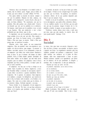 Cómo desarrollar un corazón que testifique de Cristo
“Entonces dijo a sus discípulos: A la verdad la mies es
mucha, mas los obreros pocos. Rogad, pues, al Señor de
la mies, que envíe obreros a su mies” (Mateo 9.37-38).
Una iglesia dedicó su reunión de oración semanal a
orar por los perdidos. Después de varias semanas, un
miembro de la congregación se puso de pie y dijo que él
oraría de forma diferente: “No necesitamos orar por los
perdidos. Dios sabe quiénes son y dónde están”. Contin-
uó diciendo que orar por los perdidos no es suficiente.
No hacemos nada bueno por los perdidos si orar es todo
lo que hacemos. Dijo que comenzaría a orar a Jesús
pidiéndole por más obreros para la viña.
Es importante orar por los perdidos por nombre, pero
tenga cuidado de no solo orar por ellos. Dios necesita a
personas que lleven las buenas nuevas a los perdidos.
Pídale a Dios que toque su corazón. Pídale a Dios que
ponga carga en usted por la cosecha.
Mientras servía como pastor en una comunidad
campesina, Dios me permitió tener una experiencia que
cambió mi vida de oración para siempre. Al contestar el
teléfono una tarde, reconocí la voz desesperada y tensa de
un campesino que había visto nubes oscuras desplazars e
hacia su finca. Ya que el informe del tiempo no había
predicho lluvia, él había dejado grandes cantidades de
heno recién cortado en los campos, que más tarde serían
recogidos para los establos. Un campesino teme la lluvia
inesperada que hace al heno podrirse y la mayor parte de
este se vuelve inservible.
El campesino me dijo que su hijo se dirigía en un
camión hacia el pueblo. Los obreros migratorios y otros
que buscaban trabajo se reunían en una esquina específi -
ca para ofrecer sus servicios a quienes necesitaban obreros
temporales. Por lo general, los camiones iban tempran o
en la mañana y escogían los trabajadores que necesitaran
para el día, los hacían subir al camión y los llevaban a los
campos. Pero como era ya tarde, temía que los obreros, al
no encontrar trabajo, hubieran regresado a sus casas.
Nunca olvidaré la voz desesperada de este campesin o
cristiano fiel. Me dijo: “Por favor, ore que haya suficientes
obreros en la esquina para ayudarme a recoger el heno
antes que llueva”.
La petición de oración no fue por el heno que estaba
en los campos. El heno no iría a ningún lugar. Él no pedía
que orara que no lloviera. Su esperanza era encontrar
suficientes obreros de los que pudiera depender para
hacer lo que era necesario hacer.
Cuando se ora por los perdidos, a veces he escuchado
la voz del campesino que pedía a Dios suficientes obreros.
A la vez, también escucho la voz de Cristo que nos pide
orar por que las personas tengan el ánimo de ir a los
perdidos y decirles la manera en que pueden ser salvos.
“Confesaos vuestras ofensas unos a otros, y orad unos
por otros, para que seáis sanados. La oración eficaz del
justo puede mucho” (Santiago 5.16).
Día 3
Sociedad
La tercera clave para tener un corazón dispuesto a testi-
ficar de Cristo es formar una sociedad: su relación propia
y especial con Cristo. Los ingredientes esenciales para una
verdadera sociedad son confianza y compromiso. Usted
debe testificar con confianza en el poder de Dios.
Además, debe estar comprometido a hacer su parte.
Muchos cristianos tienden a ser espectadores que admi-
ran los esfuerzos de los que proclaman el evangelio y
testifican. Pero el compromiso es más que admiración:
Significa que tengo que ofrecer mi vida
en profundo compromiso con la vida de Cristo,
con sus enseñanzas,
con sus normas morales,
con su muerte y su resurrección.
En cada cosa que Él ha dicho y hecho.
Significa que tengo que testificar
en profundo compromiso
con las vidas de las personas,
no parado como un espectador,
mirando lo que pasa,
sino estando allí en el lugar de los hechos1
Desde el principio, Dios prometió que vivir nuestra
vida para Él sería una sociedad. Dios le dijo a Josué:
13
 