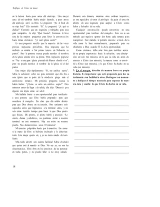Testifique de Cristo sin temor
en la lectura hasta poco antes del aterrizaje. Una mujer
cerca de mí también había estado leyendo, y poco antes
del aterrizaje cerró su libro. Le pregunté: “¿Es el final de
su viaje hoy?” Ella contestó: “Sí”. Le pregunté: “¿A qué se
dedica?” Contestó que era ingeniera y trabajaba para una
gran compañía. Le dije: “Qué bueno”. Entonces le hice
una de las mejores preguntas para llevar la conversaci ón
hacia temas cristianos: “¿A cuál iglesia asiste?”
Es una pregunta sencilla que la mayoría de las veces
provoca respuestas previsibles. Una respuesta que he
recibido es similar a “mi primo tercero en Nebraska es
pastor”. Pero la persona nunca puede recordar el nombre
de la iglesia donde sirve su primo. Otra respuesta popular
es: “Voy a una gran iglesia pintada de blanco donde vivo”,
pero no puede recordar el nombre de la iglesia ni el del
pastor.
Esta mujer dijo rápidamente: “Sí, soy católica copta”.
Sabía lo suficiente sobre eso para entender que ella iba a
una iglesia que es parte de la ortodoxia griega más el
catolicismo romano. Mi próxima pregunta nunca la
había hecho: “¿Cómo se salva un católico copto?” Dos
minutos antes de llegar a la salida, ella dijo: “Desearía que
alguien me dijera cómo ser salva”.
Me hallaba frente a una oportunidad para testificarle
a una persona que Dios había preparado para que
escuchara el evangelio. Era claro que ella estaba abierta
para que Dios obrara en su corazón. Pero teníamos solo
segundos antes que llegáramos a la terminal aérea, y no
veía cómo tendría tiempo para hacer lo que Dios quería
que hiciera. De pronto, el piloto habló y anunció: “Lo
siento, damas y caballeros, no podemos entrar a nuestra
terminal en este momento. Hay un avión en nuestra
puerta. Nos demoraremos unos 10 minutos”.
Mi corazón palpitaba fuerte por la emoción. Era como
si la mano de Dios se hubiera inclinado y lo detuviera
todo. Esta mujer quería oír, y yo no tenía miedo de testi-
ficarle.
Más tarde advertí con cuánta facilidad había olvidado
que quien está al mando es Dios. No soy yo, no son las
circunstancias. Dios obra en los corazones de las personas
en todas partes, y no puedo fallar si no estoy callado.
Durante esta demora, mientras otros estaban inquietos,
yo me regocijaba al tener el privilegio de guiar el corazón
abierto de una ingeniera para aceptar a Cristo como
Señor y Salvador de su vida.
Cualquier conversación puede convertirse en una
oportunidad para testificar del evangelio. Esto no es un
método que requiera apartar dos horas cada semana para
evangelizar. Este método le permite moverse a través de la
vida como lo hace normalmente, preparado para ser
obediente a Dios cuando Él le de la oportunidad.
Como cristiano, debe estar listo para testificar acerca
de su propia experiencia hacia la salvación; una descrip-
ción de solo tres minutos de lo que su vida era antes de
conocer a Cristo (un minuto), la manera como se convir-
tió a Cristo (un minuto), y lo que Cristo ha hecho en su
vida (un minuto).
% En el margen, describa de manera breve su propia
historia. Es importante que esté preparado para dar su
testimonio con facilidad a otros. Deténgase un momen -
to y dedique el tiempo necesario para expresar de man-
era clara y sencilla lo que Cristo ha hecho en su vida.
__________________________________________
__________________________________________
__________________________________________
__________________________________________
__________________________________________
__________________________________________
__________________________________________
__________________________________________
__________________________________________
__________________________________________
18
 