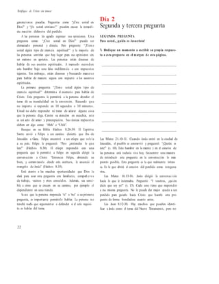 Testifique de Cristo sin temor
generaciones pasadas. Preguntas como “¿Cree usted en
Dios?” y “¿Es usted cristiano?” pueden causar la inmedi-
ata reacción defensiva del perdido.
A las personas les agrada expresar sus opiniones. Una
pregunta como: “¿Cree usted en Dios?” puede ser
demasiado personal y directa. Pero pregunte: “¿Tien e
usted algún tipo de creencia espiritual?” y la mayoría de
las personas sentirán que hay lugar para sus opiniones sin
ser meterse en aprietos. Las personas están deseosas de
hablar de sus asuntos espirituales. A menudo esconden
esta hambre bajo una falsa indiferencia o con respuestas
tajantes. Sin embargo, están deseosas y buscando maneras
para hablar de manera segura con respecto a los asuntos
espirituales.
La primera pregunta: “¿Tiene usted algún tipo de
creencia espiritual?” determina el escenario para hablar de
Cristo. Esta pregunta le permitirá a la persona abordar el
tema de su incredulidad en la conversión. Recuerde que
no importa si responde en 10 segundos o 10 minutos.
Usted no debe responder ni tratar de aclarar alguna cosa
que la persona diga. Centre su atención en escuchar, este
es un acto de amor y preocupación. Sus únicas respuestas
deben ser algo como: “Ahh” o “Uhh”.
Busque en su Biblia Hechos 8.26-39. El Espíritu
Santo envió a Felipe a un camino desierto que iba de
Jerusalén a Gaza. Felipe encontró a un etíope que volvía
a su país. Felipe le preguntó: “Pero ¿entiendes lo que
lees?” (Hechos 8.30). El etíope respondió con una
pregunta que le permitió a Felipe en seguida dirigir la
conversación a Cristo: “Entonces Felipe, abriendo su
boca, y comenzando desde esta escritura, le anunció el
evangelio de Jesús” (Hechos 8.35).
Esté atento a las muchas oportunidades que Dios le
dará para usar esta pregunta con familiares, compañ eros
de trabajo, vecinos y otros conocidos. Además, sea sensi-
ble a otros que se crucen en su camino, por ejemplo el
dependiente en una tienda.
Ya sea que la persona responda “sí” o “no” a su primera
pregunta, es importante permitirle hablar. La persona no
tendrá nada que argumentar o defender si el solo requisi-
to es hablar del tema.
Día 2
Segunda y tercera pregunta
SEGUNDA PREGUNTA
Para usted, ¿quién es Jesucristo?
% Dedique un momento a escribir su propia respues-
ta a esta pregunta en el margen de esta página.
__________________________________________
__________________________________________
__________________________________________
__________________________________________
__________________________________________
__________________________________________
__________________________________________
__________________________________________
Lea Mateo 21.10-11. Cuando Jesús entró en la ciudad de
Jerusalén, el pueblo se conmovió y preguntó: “¿Quién es
éste?” (v. 10). Esta hambre en la mente y en el corazón de
las personas está todavía viva hoy. Encuentre una manera
de introducir esta pregunta en la conversación lo más
pronto posible. Esta pregunta es la que realmente intere-
sa. Es la que abrirá el corazón del perdido como ninguna
otra.
Lea Mateo 16.13-16. Jesús dirigió la conversaci ón
hacia lo que le interesaba. Preguntó: “Y vosotros, ¿quién
decís que soy yo?” (v. 15). Cada uno tiene que responder
a esa misma pregunta. No le puede dar mejor ayuda a un
perdido para guiarlo hacia Cristo que hacerle esta pre-
gunta de forma bondadosa cuanto antes.
Lea Juan 8.12-30. Hay muchos que pueden identi-
ficar a Jesús como el tema del Nuevo Testamento, pero no
22
 