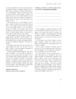 Cómo aprender a testificar de Cristo
lo conocen personalmente. En Juan 8, Jesucristo declaró
la necesidad de conocer la verdadera identidad de Él. Los
fariseos retaron su afirmación de haber venido de Dios (v.
13), y espiritualmente tropezaron cuando fueron llama-
dos a creer en Él como el único camino de salvación. Su
repudio de Él como uno con el Padre significó que ellos
estaban camino a morir en sus pecados. Esa consecuen ci a
no fue solo para los fariseos, sino es para todos los que
rechazan a Cristo.
Jesús les dijo que Él es “la luz del mundo; el que me
sigue, no andará en tinieblas, sino que tendrá la luz de la
vida” (v. 12). La negativa de ellos a creer en Él significó
que “en vuestro pecado moriréis” (v. 21). Él les advirtió:
“Vosotros sois de abajo, yo soy de arriba; vosotros sois de
este mundo, yo no soy de este mundo. Por eso os dije que
moriréis en vuestros pecados; porque si no creéis que yo
soy, en vuestros pecados moriréis” (Juan 8.23-24).
Cuando pregunte: “Para usted, ¿quién es Jesucristo?”
Algunas personas responderán: “El Hijo de Dios” o “El
hombre que murió en la cruz”. Observe que tales respues-
tas son religiosas pero no indican una relación personal.
Un cristiano sencillamente respondería: “Mi Señor y mi
Salvador”
Un perdido quizá quiera saber que usted tiene una
relación personal con Cristo. Por eso decir: “Él es mi
Señor y Salvador”, le dará una poderosa oportunidad al
Espíritu Santo de hablarle al perdido.
Su mejor respuesta después de preguntar: “Para usted,
¿quién es Jesucristo?” es no decir nada. El propósito es
provocar que la otra persona piense con respecto a Cristo
y que el Espíritu Santo continúe convenciendo a la per-
sona de su vacío espiritual. El propósito no es enseñarl e
una lección o convencerlo de algo. Ese es el papel de las
Escrituras y del Espíritu Santo. El Espíritu Santo estará
hablándole al corazón del perdido. Recuerde que el papel
de usted es obedecer. Usted debe respetar la libertad dada
a cada individuo de decirle “sí” o “no” a Cristo.
TERCERA PREGUNTA
¿Piensa que existe el cielo y el infierno?
% Dedique un momento a escribir su propia respues-
ta a la pregunta en el margen de esta página.
__________________________________________
__________________________________________
__________________________________________
__________________________________________
__________________________________________
Esta no es tampoco una pregunta amenazante. Usted
no le está pidiendo a la persona que diga “sí” o “no” con
respecto a si su destino será el cielo o el infierno. No
obstante, está abriendo una oportunidad para que hable
con respecto al asunto. A veces los perdidos hablarán con
libertad en cuanto a lo que creen o no creen que sea la
vida venidera.
La fe en Jesucristo como Señor y Salvador es la clave.
Haga la pregunta y permita que le diga lo que cree.
Permita que el Espíritu Santo use esa pregunta para volver
su corazón a Jesucristo.
Jesús no ignoró la existencia del infierno, pero no
insistió en él. No es una buena idea centrar toda la aten-
ción de su testimonio en las consecuencias de rechazar a
Cristo. Sin embargo, es peor no tocar el tema.
Lea Lucas 16.19-31. Al usar la historia del rico y
Lázaro, Jesús enseñó que las descripciones vívidas y las
pruebas del infierno no necesariamente conducirán a una
persona a aceptar a Cristo. El rico suplicó que Lázaro
fuera enviado desde el cielo a decirle a sus hermanos qué
es el cielo y qué es el infierno. “Porque tengo cinco her-
manos, para que les testifique, a fin de que no vengan
ellos también a este lugar de tormento” (Lucas 16.28). La
respuesta de Abraham fue que habían recibido suficiente
advertencia. “Mas Abraham le dijo: Si no oyen a Moisés
y a los profetas, tampoco se persuadirán aunque alguno se
levantare de los muertos” (Lucas 16.31).
23
 
