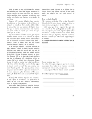 Cómo aprender a testificar de Cristo
Señale la palabra en que usted ha marcado. Indique
que ha señalado esta palabra para recordar que converti rs e
a Cristo significa que tiene una relación con Jesucristo.
Muchos perdidos tienen la esperanza en relaciones que
pueden haber hecho, como bautizarse o ser miembro de
una iglesia.
Romanos 6.23 le permite al Espíritu Santo mostrarle
al perdido que no tiene esperanza sin fe en Cristo y sin
entregarle su vida a Él. La Palabra de Dios habrá revelado
las razones falsas para tener esperanza. El Espíritu Santo
hará que los perdidos entiendan mucho más mediante
una lectura sencilla del versículo que a través de lo que
usted dijera en voz alta.
Hay muchas formas de testificar de su fe, pero hay una
dinámica diferente cuando usa las Escrituras. Se sorpren -
derá con cuanta rapidez algunos perdidos sienten convic-
ción de la necesidad de confiar en Cristo como Señor y
Salvador. Observe la manera como Dios obra cuando
continúa guiando al perdido a leer los versículos.
Se me pidió que aconsejara a una joven que estaba en
grave problema. Después de hacerle las cinco preguntas
del primer paso, estaba claro que ella sabía muy poco de
la Biblia o del cristianismo. Nadie antes le había testifica-
do de Cristo. Ella me dio permiso de abrir mi Biblia.
Leyó Romanos 3.23 en voz alta y me dijo qué significab a
para ella. Fui a Romanos 6.23 y le pedí que lo leyera en
voz alta. Ella leyó el versículo lenta y claramente: “Porqu e
la paga del pecado es muerte, mas la dádiva de Dios es
vida eterna en Cristo Jesús Señor nuestro”. Le dije: “¿Qué
le dice este versículo a usted?” Con aire pensativo, con-
testó: “Necesito pedirle a Dios que me perdone de todos
mis pecados e invitar a Cristo a que entre en mi corazón”.
Yo estaba sorprendido. ¿Dice el versículo eso? No exact a-
mente. ¿De dónde obtuvo ella esa respuesta? Del Espíritu
Santo.
No le dije: “Un momento, hay otros cinco versículos”.
Al usar el poder de las Escrituras, Dios puede revelar la
verdad en uno o en varios versículos. Sencillamente
vuelva las páginas y haga preguntas.
Nunca sienta temor de testificarle a alguien. Entienda
que sus experiencias, defensas, objeciones y conceptos
preconcebidos jugarán un papel en su decisión. Pero el
Espíritu Santo es más poderoso y el amor de Dios es más
grande que cualquier cosa que pueda oscurecer el
corazón.
Tercer versículo: Juan 3.3
Pida a la persona que lea Juan 3.3 en voz alta: “Respondi ó
Jesús y le dijo: De cierto, de cierto te digo, que el que no
naciere de nuevo, no puede ver el reino de Dios”.
Señale la cruz que dibujó y pregunte: “¿Por qué Jesús
vino a morir?” (La “X” que ha pintado le recordará que
esta es la excepción para usar la pregunta: “¿Qué le dice
este versículo a usted?”) La mayoría de las personas dirán:
“Él vino a morir por el pecado”. Responda: “Correct o.
Recuerda el versículo que acaba de leer: la paga del peca-
do es muerte”.
% Escriba su propia respuesta a esta pregunta aquí en
el margen.
__________________________________________
__________________________________________
__________________________________________
__________________________________________
Cuarto versículo: Juan 14.6
Vaya a Juan 14.6 y pida a la persona que lea este versícu -
lo en voz alta: “Jesús le dijo: Yo soy el camino, y la verdad,
y la vida; nadie viene al Padre, sino por mí”.
Luego pregunte: “¿Qué le dice este versículo a usted?”
% Escriba su propia respuesta en el margen.
__________________________________________
__________________________________________
__________________________________________
29
 