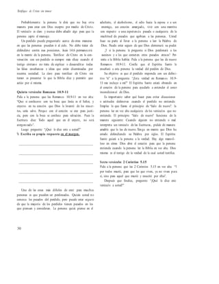 Testifique de Cristo sin temor
Probablemente la persona le dirá que no hay otra
manera para estar con Dios excepto por medio de Cristo.
El versículo es claro y nunca debe añadir algo para que la
persona capte el mensaje.
Un perdido puede preguntarle acerca de otras maneras
en que las personas pueden ir al cielo. No debe tratar de
defenderse contra esas posiciones. Juan 14.6 permanecerá
en la mente de la persona. Testificar de Cristo en la con-
versación con un perdido es siempre más eficaz cuando el
testigo cristiano no trata de explicar o desacreditar todas
las falsas enseñanzas e ideas que están diseminadas por
nuestra sociedad. La clave para testificar de Cristo sin
temor es presentar lo que la Biblia dice y permitir que
actúe por sí misma.
Quinto versículo: Romanos 10.9-11
Pida a la persona que lea Romanos 10.9-11 en voz alta:
“Que si confesares con tu boca que Jesús es el Señor, y
creyeres en tu corazón que Dios le levantó de los muer-
tos, serás salvo. Porque con el corazón se cree para justi-
cia, pero con la boca se confiesa para salvación. Pues la
Escritura dice: Todo aquel que en él creyere, no será
avergonzado”.
Luego pregunte: “¿Qué le dice esto a usted?”
% Escriba su propia respuesta en el margen.
__________________________________________
__________________________________________
__________________________________________
__________________________________________
__________________________________________
Una de las cosas más difíciles de creer para muchas
personas es que pueden ser perdonados. Quizás usted no
conozca los pecados del perdido, pero puede estar seguro
de que la mayoría de los perdidos tienen pecados en los
que piensan y consideran. La persona quizá piense en el
adulterio, el alcoholismo, el odio hacia la esposa o a un
enemigo, un corazón amargado, vivir con una mentira
con respecto a una experiencia pasada o cualquiera de la
multitud de pecados que agobian a las personas. Usted
hace su parte al llevar a la persona a leer la Palabra de
Dios. Puede estar seguro de que Dios derramará su poder.
¿Y si la persona le pregunta si Dios perdonará a los
asesinos y a los que cometen otros pecados atroces? Per-
mita a la Biblia hablar. Pida a la persona que lea de nuevo
Romanos 10.9-11. Confíe que el Espíritu Santo le
enseñará a esta persona la verdad del perdón de Dios.
Su objetivo es que el perdido responda con un defini-
tivo “sí” a la pregunta: “¿Esta verdad en Romanos 10.9-
11 me incluye a mí?” El Espíritu Santo estará obrando en
el corazón de la persona para ayudarlo a entender el amor
incondicional de Dios.
Es importante saber qué hacer para evitar discusiones
o actitudes defensivas cuando el perdido no entiende.
Emplee lo que llamo el principio de “léalo de nuevo”: la
persona lee en voz alta cualquiera de los versículos que no
entiende. El principio “léalo de nuevo” funciona de la
manera siguiente: Cuando alguien no entiende o mal
interpreta un versículo de las Escrituras, pídale de manera
amable que lo lea de nuevo.Tenga en mente que Dios ha
estado defendiendo su Palabra por siglos. El Espíritu
Santo guiará a la persona a la verdad. Hay algo maravil-
loso en cómo Dios abre el corazón para que la persona
entienda cuando la persona lee la Biblia en voz alta. Dios
mismo es el testigo de la verdad de la cual usted testifica.
Sexto versículo: 2 Corintios 5.15
Pida a la persona que lea 2 Corintios 5.15 en voz alta: “Y
por todos murió, para que los que viven, ya no vivan para
sí, sino para aquel que murió y resucitó por ellos”.
Después que finalice, pregunte: “¿Qué le dice este
versículo a usted?”
30
 
