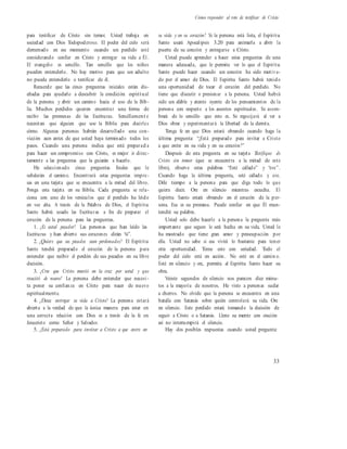 Cómo responder al reto de testificar de Cristo
para testificar de Cristo sin temor. Usted trabaja en
sociedad con Dios Todopoderoso. El poder del cielo será
derramado en ese momento cuando un perdido esté
considerando confiar en Cristo y entregar su vida a Él.
El evangelio es sencillo. Tan sencillo que los niños
pueden entenderlo. No hay motivo para que un adulto
no pueda entenderlo o testificar de él.
Recuerde que las cinco preguntas iniciales están dis-
eñadas para ayudarlo a descubrir la condición espiritual
de la persona y abrir un camino hacia el uso de la Bib-
lia. Muchos perdidos quieren encontrar una forma de
recibir las promesas de las Escrituras. Sencillament e
necesitan que alguien que use la Biblia para decirles
cómo. Algunas personas habrán desarrollado una con-
vicción aun antes de que usted haya terminado todos los
pasos. Cuando una persona indica que está preparad a
para hacer un compromiso con Cristo, es mejor ir direc-
tamente a las preguntas que la guiarán a hacerlo.
He seleccionado cinco preguntas finales que le
señalarán el camino. Encontrará estas preguntas impre-
sas en una tarjeta que se encuentra a la mitad del libro.
Ponga esta tarjeta en su Biblia. Cada pregunta se rela-
ciona con uno de los versículos que el perdido ha leído
en voz alta. A través de la Palabra de Dios, el Espíritu
Santo habrá usado las Escrituras a fin de preparar el
corazón de la persona para las preguntas.
1. ¿Es usted pecador? Las personas que han leído las
Escrituras y han abierto sus corazones dirán “sí”.
2. ¿Quiere que sus pecados sean perdonados? El Espíritu
Santo tendrá preparado el corazón de la persona para
entender que recibir el perdón de sus pecados en su libre
decisión.
3. ¿Cree que Cristo murió en la cruz por usted y que
resucitó de nuevo? La persona debe entender que necesi -
ta poner su confianza en Cristo para nacer de nuevo
espiritualmente.
4. ¿Desea entregar su vida a Cristo? La persona estará
abierta a la verdad de que la única manera para estar en
una correcta relación con Dios es a través de la fe en
Jesucristo como Señor y Salvador.
5. ¿Está preparado para invitar a Cristo a que entre en
su vida y en su corazón? Si la persona está lista, el Espíritu
Santo usará Apocalipsis 3.20 para animarla a abrir la
puerta de su corazón y entregarse a Cristo.
Usted puede aprender a hacer estas preguntas de una
manera adecuada, que le permita ver lo que el Espíritu
Santo puede hacer cuando un corazón ha sido motiva-
do por el amor de Dios. El Espíritu Santo habrá tenido
una oportunidad de tocar el corazón del perdido. No
tiene que discutir o presionar a la persona. Usted habrá
sido un afable y atento oyente de los pensamientos de la
persona con respecto a los asuntos espirituales. Se asom-
brará de lo sencillo que esto es. Se regocijará al ver a
Dios obrar y experimentará la libertad de la derrota.
Tenga fe en que Dios estará obrando cuando haga la
última pregunta: “¿Está preparado para invitar a Cristo
a que entre en su vida y en su corazón?”
Después de esta pregunta en su tarjeta Testifique de
Cristo sin temor (que se encuentra a la mitad de este
libro), observe estas palabras “Esté callado” y “ore”.
Cuando haga la última pregunta, esté callado y ore.
Déle tiempo a la persona para que diga todo lo que
quiera decir. Ore en silencio mientras escucha. El
Espíritu Santo estará obrando en el corazón de la per-
sona. Esa es su promesa. Puede confiar en que Él man-
tendrá su palabra.
Usted solo debe hacerle a la persona la pregunta más
importante que seguro le será hecha en su vida. Usted le
ha mostrado que tiene gran amor y preocupación por
ella. Usted no sabe si esa vivirá lo bastante para tener
otra oportunidad. Tome esto con seriedad. Todo el
poder del cielo está en acción. No esté en el camin o.
Esté en silencio y ore, permita al Espíritu Santo hacer su
obra.
Veinte segundos de silencio nos parecen diez minu-
tos a la mayoría de nosotros. He visto a personas sudar
a chorros. No olvide que la persona se encuentra en una
batalla con Satanás sobre quién controlará su vida. Ore
en silencio. Este perdido estará tomando la decisión de
seguir a Cristo o a Satanás. Llene su mente con oración
así no interrumpirá el silencio.
Hay dos posibles respuestas cuando usted pregunta:
33
 