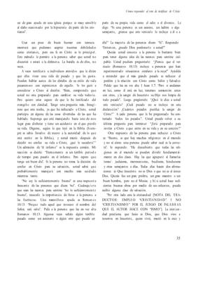 Cómo responder al reto de testificar de Cristo
ser de gran ayuda en una iglesia porque es muy sensible
al daño ocasionado por la hipocresía de parte de los cris-
tianos”.
parte de su propia vida como el odio o el divorcio. Le
digo: “Si una persona es un asesino, un ladrón o algo
semejante, ¿piensa que este versículo lo incluye a él o a
Usar un poco de buen humor con ternura ella?” La mayoría de las personas dicen: “Sí”. Respondo:
mostrará que podemos aceptar nuestras debilidades
como cristianos, pero esa fe en Cristo es lo principal.
Este método le permite a la persona saber que usted no
discutirá o estará a la defensiva. La batalla es de ellos, no
suya.
A veces testificará a individuos atrevidos que le dirán
que ellos viven una vida de pecado y que les gusta.
Pueden hablar acerca de los detalles de su estilo de vida
pecaminoso con expresiones de orgullo. Yo los guió a
considerar a Cristo al decirles: “Bien, comprendo que
usted no esta preparado para cambiar su vida todavía.
Pero quiero estar seguro de que le he testificado del
evangelio con claridad. Tengo una pregunta más. Imagí -
nese que esta noche, ya que ha rechazado a Cristo, usted
participa en alguna de las cosas divertidas de las que ha
hablado. Suponga que está manejando hacia uno de esos
lugar para disfrutar y tiene un accidente en el que pierde
su vida. Dígame, según lo que leyó en la Biblia (Siem-
pre es sabio llevarlos de nuevo a la autoridad de lo que
está escrito en la Biblia.), y usted murió después de
decidir no confiar su vida a Cristo, ¿qué le sucederá?”
Un admisión de “el infierno” es la respuesta común. Mi
reacción es decirle: “Eternamente es un terrible períod o
de tiempo para pasarlo en el infierno. Pero espero que
tenga un buen día”. Si la persona no toma la decisión de
confiar en Cristo para su salvación, usted sabrá que
probablemente manejará con mucho más cuidado
mientras tanto.
“No soy lo suficientemente bueno” es una respuest a
frecuente de las personas que dicen “no”. Cualesqu i era
que sean las razones para sentirse “no lo suficientement e
bueno”, recuerde la importancia de llevar a la persona a
las Escrituras. Una maravillosa ayuda es Roman os
10.13: “Porque todo aquel que invocare el nombre del
Señor, será salvo”. Pida a la persona que lea en voz alta
Romanos 10.13. Algunas veces señalo algún terrible
pecado como un asesinato o algún otro que puede ser
“Entonces, ¿puede Dios perdonarlo a usted?”
Quizás usted conozca a la persona lo bastante bien
para tener alguna idea de las razones para sentirse cul-
pable. Usted pudiera preguntarle: “¿Piensa que el ver-
sículo (Romanos 10.13) incluye a personas que han
experimentado situaciones similares a la suya?” Ayúdela
a entender que el más grande pecado es rechazar el
perdón y la relación con Cristo como Señor y Salvador.
Pídale que lea en voz alta 1 Juan 1.7: “Pero si andamos
en luz, como él está en luz, tenemos comunión unos
con otros, y la sangre de Jesucristo su Hijo nos limpia de
todo pecado”. Luego pregúntele: “¿Qué le dice a usted
este versículo? ¿Cuál pecado no se incluye en esta
declaración? ¿Cuántos pecados purifica la sangre de
Cristo?” A cada persona que le he preguntado ha con-
testado: “todos los pecados”. Usted puede volver a su
última pregunta para terminar: “¿Está preparado para
invitar a Cristo a que entre en su vida y en su corazón?”
Otra respuesta de las persona para rechazar a Cristo
es: “Bueno, es que hay muchas religiones en el mundo
y no sé cómo una persona puede saber cuál es la correc-
ta”. Yo respondo: “He descubierto que todas las reli-
giones en el mundo se pueden dividir fundamental-
mente en dos clases. Hay las que agruparé al llamarlas
‘ismos’: judaísmo, mormonismo, budismo, hinduismo
y otras semejantes a ellas. Todas ellas hacen dos afirma-
ciones: a) Que Jesucristo no es Dios o que no es el único
Dios. Quizás fue un gran profeta, un gran maestro o un
buen hombre, pero no el Mesías; y b) si usted hace sufi-
cientes buenas obras por medio de sus esfuerzos, puede
recibir alguna clase de salvación.
”Por otra lado esta la cristiandad [NOTA DEL TRA-
DUCTOR: EMPLEO “CRISTIANDAD” Y NO
“CRISTIANISMO” POR EL JUEGO DE PALAB R AS
QUE EL AUTOR HACE CON “ISMO”]. La cristi an -
dad proclama que Jesús es Dios, que Dios vino a
nosotros en Jesucristo, quien vivió, murió en la cruz y
35
 