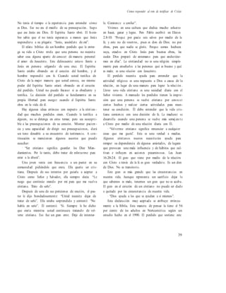 Cómo responder al reto de testificar de Cristo
No tenía el tiempo o la experiencia para entender cómo
es Dios. Ese no era el meollo de su preocupación. Supo
que ese Jesús era Dios. El Espíritu Santo obró. El hom-
bre sabía que el no tenía esperanza a menos que Jesús
respondiera a su plegaria: “Jesús, acuérdate de mí”.
El relato bíblico de un hombre perdido que le entre-
ga su vida a Cristo revela que una persona no necesita
saber cosa alguna aparte de conocer de manera personal
el amor de Jesucristo. Este delincuente estuvo frente a
Jesús en persona colgando de una cruz. El Espíritu
Santo estaba obrando en el corazón del hombre, y el
hombre respondió con fe. Cuando usted testifica de
Cristo de la mejor manera que usted conoce, ese mismo
poder del Espíritu Santo estará obrando en el corazón
del perdido. Usted no puede fracasar si es obediente y
testifica. La decisión del perdido se fundamenta en su
propia libertad para escoger cuando el Espíritu Santo
obra en la vida de él.
Hay algunas ideas erróneas con respecto a la cristian -
dad que muchos perdidos creen. Cuando le testifica a
alguien, no se detenga en estos temas; pero sea suscepti-
ble a las preocupaciones de su corazón. Mostrar pacien -
cia y una capacidad de dirigir sus preocupaciones, dará
un tono deseable a su encuentro de testimonio. A con-
tinuación se mencionan algunos asuntos que puede
escuchar:
· “Ser cristiano significa guardar los Diez Man-
damientos. Por lo tanto, debo tratar de esforzarme para
estar a la altura”.
Una joven venía con frecuencia a un pastor en su
comunidad pidiéndole que orara. Ella quería ser cris-
tiana. Después de sus intentos por guiarla a aceptar a
Cristo como Señor y Salvador, ella siempre decía: “Le
ruego que continúe orando por mí para que me vuelva
cristiana. Trato de serlo”.
Después de una de sus peticiones de oración, el pas-
tor le dijo bondadosamente: “Usted necesita dejar de
tratar de serlo”. Ella estaba sorprendida y contestó: “No
habla en serio”. Él contestó: “Sí. Siempre le he dicho
que oraría mientras usted continuara tratando de vol-
verse cristiana. Eso fue un gran error. Deje de intentar-
lo. Comience a confiar”.
Vivimos en una cultura que dedica mucho esfuerzo
en hacer, ganar y lograr. Pero Pablo escribió en Efesios
2.8-10: “Porque por gracia sois salvos por medio de la
fe; y esto no de vosotros, pues es don de Dios; no por
obras, para que nadie se gloríe. Porque somos hechura
suya, creados en Cristo Jesús para buenas obras, las
cuales Dios preparó de antemano para que anduviése-
mos en ellas”. La cristiandad no es una religión simple-
mente para enseñarles a las personas qué es bueno y qué
es malo; es una relación con Jesucristo.
El perdido necesita ayuda para entender que la
actividad religiosa es una respuesta a Dios a causa de la
relación, en lugar de una manera para lograr la relaci ón .
Llevar una vida cristiana es una sociedad diaria con el
Señor viviente. A menudo los perdidos tienen la impre-
sión que una persona se vuelve cristiana por conocer
ciertos hechos y realizar ciertas actividades para man-
tener su condición. Él debe entender que la vida cris-
tiana comienza con una decisión de fe. La madurez se
desarrolla cuando una persona se vuelve más semej an t e
a Cristo por medio de una relación diaria con Él.
· “Volverme cristiano significa renunciar a cualquier
cosas que me gusta”. Esta es una verdad a medias.
Algunos cristianos nuevos necesitarán ayuda para
romper su dependencia de algunas amistades, de lugares
que provocan una mala influencia y de hábitos que cul-
tivan e influyen en acciones pecaminosas. Lea Juan
16.20-24. El gozo que viene por medio de la relación
con Cristo a través de la fe es gozo verdadero. Es un don
de Dios. No es transitorio.
Este gozo es más grande que las circunstancias en
nuestra vida. Aunque representa un sacrificio dejar lo
que sabemos es malo, tenemos un gozo que no se acaba.
El gozo en el corazón de un cristiano no puede ser dado
o quitado por las circunstancia de nuestra vida.
· “Dios ayuda a los que se ayudan a sí mismos”.
Esta declaración muy aceptada se atribuye errónea-
mente a la Biblia. Esta manera de pensar la tiene el 56
por ciento de los adultos en Norteamérica según un
estudio hecho en el 1990. El perdido que sostiene este
39
 