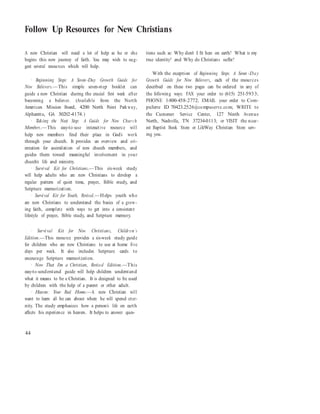 Follow Up Resources for New Christians
A new Christian will need a lot of help as he or she
begins this new journey of faith. You may wish to sug-
gest several resources which will help.
· Beginning Steps: A Seven-Day Growth Guide for
New Believers.—This simple seven-step booklet can
guide a new Christian during the crucial first week after
becoming a believer. (Available from the North
American Mission Board, 4200 North Point Parkway,
Alpharetta, GA 30202-4174.)
· Taking the Next Step: A Guide for New Chur ch
Members.—This easy-to-use interactive resource will
help new members find their place in God’s work
through your church. It provides an overview and ori-
entation for assimilation of new church members, and
guides them toward meaningful involvement in your
church’s life and ministry.
· Survival Kit for Christians.—This six-week study
will help adults who are new Christians to develop a
regular pattern of quiet time, prayer, Bible study, and
Scripture memorization.
· Survival Kit for Youth, Revised.—Helps youth who
are new Christians to understand the basics of a grow-
ing faith, complete with ways to get into a consistent
lifestyle of prayer, Bible study, and Scripture memory.
tions such as: Why don’t I fit here on earth? What is my
true identity? and Why do Christians suffer?
With the exception of Beginning Steps: A Seven -Day
Growth Guide for New Believers, each of the resources
described on these two pages can be ordered in any of
the following ways: FAX your order to (615) 251-5933;
PHONE 1-800-458-2772; EMAIL your order to Com-
puServe ID 70423.2526@compuserve.com; WRITE to
the Customer Service Center, 127 Ninth Avenue
North, Nashville, TN 37234-0113; or VISIT the near-
est Baptist Book Store or LifeWay Christian Store serv-
ing you.
· Survival Kit for New Christians, Childr en’s
Edition.—This resource provides a six-week study guide
for children who are new Christians to use at home five
days per week. It also includes Scripture cards to
encourage Scripture memorization.
· Now That I’m a Christian, Revised Edition.—This
easy-to-understand guide will help children understand
what it means to be a Christian. It is designed to be used
by children with the help of a parent or other adult.
· Heaven: Your Real Home.—A new Christian will
want to learn all he can about where he will spend eter-
nity. The study emphasizes how a person’s life on earth
affects his experience in heaven. It helps to answer ques-
44
 