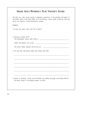 SHARE JESUS WITHOUT FEAR VIEWER’S GUIDE
The Share Jesus video sessions provide a compelling presentation of the principles and impact of
the biblical truths in this study. Make use of the following viewing guide to help you note and
record your responses to these life-changing concepts.
Session 1
1. In your own words, what is the “Sin of Silence”?
2. Processing 2 Kings 4:8-37:
The Shunammite woman asked Elisha to ______________________________________
Elisha’s first response was to send ____________________________________________
The servant Gehazi reported that the boy was __________________________________
3. List some fears that prevent people from sharing their faith:
________________________________________________________________________
________________________________________________________________________
________________________________________________________________________
________________________________________________________________________
________________________________________________________________________
________________________________________________________________________
4. Success in witnessing is living out the Christian life, sharing the gospel, and trusting God for
the results. Success is not bringing someone to Christ.
46
 