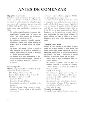 ANTES DE COMENZAR
El propósito de este estudio
Este recurso presenta un estilo único de evangelismo rela-
cional. Los participantes en el estudio descubrirán que
este método es sencillo, desarrollarán tal confianza para
dar a conocer su fe y su testimonio que quizá nunca antes
la habrían creído posible. Testifique de Cristo sin temor
puede producir varias contribuciones importantes a su
iglesia:
· Este estudio ayudará a los miembros a entender cuán
completamente perdidas están las personas sin
Cristo, y que la única esperanza para la vida eterna
se encuentra en una relación con Él.
· Los participantes aprenderán el verdadero significa-
do del éxito al testificar y que el temor puede ser su-
perado al seguir los tres pasos sencillos para testificar
de la fe.
· Las personas que estudian Testifique de Cristo sin
temor descubrirán que su propia fe se profundiza y
fortalece cuando aprenden a testificar de la esperan-
za y el amor que tienen en Cristo.
· Los miembros de la iglesia experimentarán el gozo
de la vida cristiana cuando sus amigos y familiares se
vuelvan de la conducta destructiva y pecaminosa a la
fe en Cristo.
Recursos disponibles
Materiales que pueden ayudar a los miembros de su igle-
sia a testificar de su fe sin temor son:
Libro Testifique de Cristo sin temor (???)
Guía del director Testifique de Cristo sin temor (???)
Kit Testifique de Cristo sin temor (???)
· Un ejemplar del libro
· Un ejemplar de la guía del director
· Un audiocasete para reafirmar lo aprendido por los
participantes
· Un video que trata el tema a estudiar y contiene
testimonios. El video se utilizará en cada una de las
cuatro sesiones.
Necesitará ordenar suficientes ejemplares del libro
para que cada participante tenga el suyo.
Un recurso adicional: Durante la Sesión 2 se le pide a
los participantes marcar un Nuevo Testamento durante el
estudio individual de la siguiente semana. Pregúntele al
pastor o al ministro de educación cristiana si la iglesia
puede darle esos Nuevos Testamentos (véase el folleto en
el kit). Tal vez su iglesia pueda donar esos Nuevos
Testamentos para los participantes, o puede pedirle al
grupo que los compre para usarlos cuando testifiquen. Dé
tiempo suficiente para hacer el pedido de los Nuevos
Testamentos, se los envíen y reciba antes de comenzar el
estudio.
Calendario: Primera opción
Testifique de Cristo sin temor es un estudio de cuatro
sesiones para un grupo pequeño. Es mejor reunirse cada
semana durante cuatro semanas consecutivas. Los partic-
ipantes harán un tarea diaria en el libro durante los cinco
días siguientes a cada sesión. A continuación se describe
la secuencia de actividades sugerida para esta opción:
· Primera sesión de grupo: los miembros reciben un
ejemplar del libro.
· Para continuar la primera sesión de grupo, los
miembros terminarán las actividades de la “Semana
1: Cómo desarrollar un corazón que testifique de
Cristo” en sus libros.
· Segunda sesión de grupo.
· Para continuar la segunda sesión de grupo, los
miembros terminarán la “Semana 2: Cómo apren-
der la manera de testificar de Cristo” en sus libros.
· Tercera sesión de grupo.
· Para continuar la tercera sesión de grupo, los miem-
bros terminarán la “Semana 3: Cómo responder al
reto de testificar de Cristo” en sus libros.
· Cuarta sesión de grupo.
Calendario: Segunda opción
Una segunda opción es planear las cuatro sesiones para
52
 