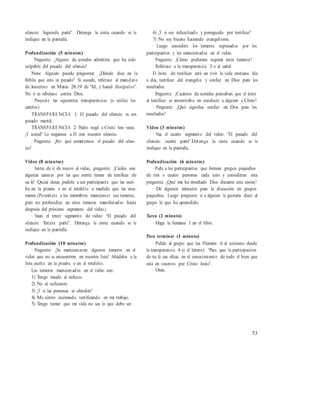 silencio: Segunda parte”. Detenga la cinta cuando se le
indique en la pantalla.
Profundización (5 minutos)
· Pregunte: ¿Alguno de ustedes admitiría que ha sido
culpable del pecado del silencio?
Nota: Alguien puede preguntar: ¿Dónde dice en la
Biblia que esto es pecado? Si sucede, refiérase al mandato
de Jesucristo en Mateo 28.19 de “Id, y haced discípulos”.
No ir es rebelarse contra Dios.
· Proyecte las siguientes transparencias (o utilice los
carteles):
TRANSPARENCIA 1: El pecado del silencio es un
pecado mortal.
TRANSPARENCIA 2: Pedro negó a Cristo tres veces.
¿Y usted? Lo negamos a Él con nuestro silencio.
· Pregunte: ¿Por qué cometemos el pecado del silen-
cio?
Video (8 minutos)
· Antes de ir de nuevo al video, pregunte: ¿Cuáles son
algunas razones por las que siente temor de testificar de
su fe? Quizá desea pedirle a un participante que las escri-
ba en la pizarra o en el rotafolio a medida que las enu-
meren.(Permítale a los miembros mencionar sus temores,
pero no profundice en estos temores manifestados hasta
después del próximo segmento del video.)
· Vean el tercer segmento de video: “El pecado del
silencio: Tercera parte”. Detenga la cinta cuando se le
indique en la pantalla.
Profundización (10 minutos)
· Pregunte: ¿Se mencionaron algunos temores en el
video que no se encuentren en nuestra lista? Añádalos a la
lista escrita en la pizarra o en el rotafolio.
Los temores mencionados en el video son:
1) Tengo miedo al rechazo.
2) No sé suficiente.
3) ¿Y si las personas se ofenden?
4) Me siento incómodo testificando en mi trabajo.
5) Tengo temor que mi vida no sea lo que debe ser.
6) ¿Y si soy ridiculizado y perseguido por testificar?
7) No soy bueno haciendo evangelismo.
· Luego considere los temores expresados por los
participantes y los mencionados en el video.
· Pregunte: ¿Cómo podemos superar estos temores?
· Refiérase a la transparencia 3 o al cartel:
El éxito de testificar está en vivir la vida cristiana día
a día, testificar del evangelio y confiar en Dios para los
resultados.
· Pregunte: ¿Cuántos de ustedes pensaban que el éxito
al testificar se encontraba en conducir a alguien a Cristo?
· Pregunte: ¿Qué significa confiar en Dios para los
resultados?
Video (3 minutos)
· Vea el cuarto segmento del video: “El pecado del
silencio: cuarta parte”.Detenga la cinta cuando se le
indique en la pantalla.
Profundización (6 minutos)
· Pida a los participantes que formen grupos pequeños
de tres o cuatro personas cada uno y consideren esta
pregunta: ¿Qué me ha enseñado Dios durante esta sesión?
· Dé algunos minutos para la discusión en grupos
pequeños. Luego pregunte si a alguien le gustaría decir al
grupo lo que ha aprendido.
Tarea (1 minuto)
· Haga la Semana 1 en el libro.
Para terminar (1 minuto)
· Pídale al grupo que lea Filemón 6 al unísono desde
la transparencia 4 (o el letrero): “Para que la participación
de tu fe sea eficaz en el conocimiento de todo el bien que
está en vosotros por Cristo Jesús”.
· Oren.
53
 