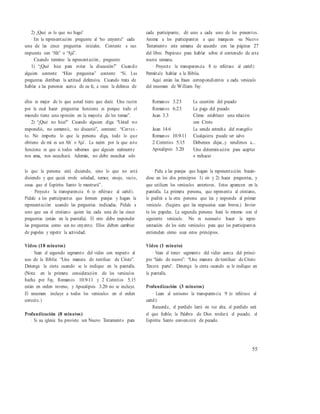2) ¿Qué es lo que no hago?
· En la representación pregunte al “no creyente” cada
una de las cinco preguntas iniciales. Conteste a sus
respuesta con “Ah” o “Ajá”.
· Cuando termine la representación, pregunte:
1) “¿Qué hice para evitar la discusión?” Cuando
alguien conteste: “Hizo preguntas” conteste: “Sí. Las
preguntas derriban la actitud defensiva. Cuando trata de
hablar a las personas acerca de su fe, a veces la defensa de
cada participante, dé uno a cada uno de los presentes.
Anime a los participantes a que marquen su Nuevo
Testamento esta semana de acuerdo con las páginas 27
del libro. Prepárese para hablar sobre el contenido de esta
nueva semana.
· Proyecte la transparencia 8 (o refiérase al cartel):
Permítale hablar a la Biblia.
Aquí están las frases correspondientes a cada versículo
del resumen de William Fay:
ellos es mejor de lo que usted tiene que decir. Una razón
por la cual hacer preguntas funciona es porque todo el
mundo tiene una opinión en la mayoría de los temas”.
2) “¿Qué no hice?” Cuando alguien diga: “Usted no
respondió, no comentó, no discutió”, conteste: “Correc -
to. No importa lo que la persona diga, todo lo que
obtiene de mí es un ‘Ah’ o ‘Ajá’. La razón por la que esto
funciona es que si todos sabemos que alguien realmente
nos ama, nos escuchará. Además, no debe escuchar solo
Romanos 3.23
Romanos 6.23
Juan 3.3
Juan 14.6
Romanos 10.9-11
2 Corintios 5.15
Apocalipsis 3.20
La cuestión del pecado
La paga del pecado
Cómo establecer una relación
con Cristo
La senda estrecha del evangelio
Cualquiera puede ser salvo
Debemos dejar...y rendirnos a...
Una determinación para aceptar
o rechazar
lo que la persona está diciendo, sino lo que no está
diciendo y que quizá revele soledad, temor, enojo, vacío,
cosas que el Espíritu Santo le mostrará”.
· Proyecte la transparencia 6 (o refiérase al cartel).
Pídale a los participantes que formen parejas y hagan la
representación usando las preguntas indicadas. Pídale a
uno que sea el cristiano quien lea cada una de las cinco
preguntas (están en la pantalla). El otro debe responder
las preguntas como un no creyente. Ellos deben cambiar
de papeles y repetir la actividad.
Video (18 minutos)
· Vean el segundo segmento del video con respecto al
uso de la Biblia: “Una manera de testificar de Cristo”.
Detenga la cinta cuando se le indique en la pantalla.
(Nota: en la primera consideración de los versículos
hecha por Fay, Romanos 10.9-11 y 2 Corintios 5.15
están en orden inverso, y Apocalipsis 3.20 no se incluye.
El resumen incluye a todos los versículos en el orden
correcto.)
Profundización (8 minutos)
· Si su iglesia ha provisto un Nuevo Testamento para
· Pida a las parejas que hagan la representación basán-
dose en los dos principios 1) oír y 2) hacer preguntas, y
que utilicen los versículos anteriores. Estos aparecen en la
pantalla. La primera persona, que representa al cristiano,
le pedirá a la otra persona que lea y responda al primer
versículo. (Sugiera que las respuestas sean breves.) Invier-
ta los papeles. La segunda persona hará lo mismo con el
siguiente versículo. No es necesario hacer la repre-
sentación de los siete versículos para que los participantes
entiendan cómo usar estos principios.
Video (1 minuto)
· Vean el tercer segmento del video acerca del princi-
pio “léalo de nuevo”: “Una manera de testificar de Cristo:
Tercera parte”. Detenga la cinta cuando se le indique en
la pantalla.
Profundización (3 minutos)
· Lean al unísono la transparencia 9 (o refiérase al
cartel):
Recuerde, el perdido leerá en voz alta; el perdido será
el que hable; la Palabra de Dios revelará el pecado; el
Espíritu Santo convencerá de pecado.
55
 