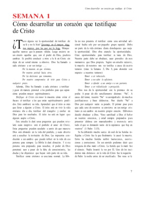 Cómo desarrollar un corazón que testifique de Cristo
SEMANA 1
Cómo desarrollar un corazón que testifique
de Cristo
uvo alguna vez la oportunidad de testificar de lia no nos presenta el testificar como una actividad adi-
su fe y no lo hizo? Enumere en el margen algu- cional hecha solo por un pequeño grupo especial. Debe
nas razones por las que no lo hizo. Marque ser parte de la vida cristiana diaria dondequiera que surja
aquellas razones que le parecen válidas. Luego encierre en la oportunidad. Dios obra creando las oportunidades.
un círculo aquellas que, con el poder de Dios, pudiera
cambiar. Es posible conducir a otros a la fe en Cristo sin
dejar de ser usted mismo u ofensivo. Dios ha llamado a
cada cristiano a ser un testigo . . .
Por la manera en que vivimos.
Por nuestra actitud hacia otros.
Por las decisiones que tomamos.
Por nuestro compromiso de vivir para Cristo a
cualquier precio.
Además, Dios ha llamado a cada cristiano a testificar
y guiar de manera personal a los perdidos para que sepan
cómo pueden renacer espiritualmente.
Testifique de Cristo sin temor le muestra cómo evitar el
fracaso al testificar a los que están espiritualmente perdi-
dos. Esto cambiará su vida. Aprenderá que el éxito es más
que llevar a alguien a Cristo. El éxito está en vivir la vida
cristiana día a día, testificar del evangelio y confiar en
Dios para los resultados. El éxito no está en lograr que
alguien acepte a Cristo.
Este estudio le dará unas preguntas que pueden reve-
larle cuán receptivo está el perdido al amor de Cristo.
Estas preguntas pueden ayudarlo a sentir de que manera
Dios está obrando en la vida del perdido, y cuán abierto
está a escuchar la invitación de Dios. Las respuestas con-
ducirán a un cambio que puede influir en la vida de esa
persona para siempre. La Biblia le dará dirección. Y si esa
persona esta preparada para escuchar, el poder de Dios
penetrará aun a pesar de la falta de conocimiento, las
dudas y las objeciones que hayan sido parte de su vida.
Testificar como cristiano es una tarea normal. La Bib-
Crear oportunidades para testificar es tarea de Dios.
Nuestra parte debe ser obedecer, sacar provecho de esos
momentos que Dios propicia. Según un estudio reciente,
la mayoría de nosotros rara vez testifica a causa de cuatro
temores (véase la Semana 3, Día 3, para ahondar con
respecto a nuestros temores):
Temor a ser rechazado.
Temor a no saber lo suficiente.
Temor a ofender a un amigo o a un pariente.
Temor a ser ridiculizado o perseguido.
Dios nos da la oportunidad con la promesa de su
poder. A pesar de ello sencillamente decimos: “No”. A
causa del temor, nuestro “No” va acompañado de muchas
justificaciones y frases defensivas. Pero decirle “No” a
Dios por cualquier razón es pecado. El primer paso para
que cada uno de nosotros se convierta en un testigo cris-
tiano es un cambio en nuestro propio corazón. Debemos
decidir obedecer a Dios. “Sino santificad a Dios el Señor
en vuestros corazones, y estad siempre preparados para
presentar defensa con mansedumbre y reverencia ante
todo el que os demande razón de la esperanza que hay en
vosotros” (1 Pedro 3.15).
Se ha debatido mucho acerca de cuál de las heridas in-
fligidas a Cristo fue la que finalmente le causó la muerte.
Entre las muchas heridas recibió laceraciones, escori a -
ciones y contusiones. En un sentido podemos decir que
ninguna de ellas mató a Cristo. La herida que lo mató fue
el silencio. Nadie levantó la voz por Él. Uno de los inci-
dentes más dolorosos en la vida de Cristo fue la negación
de Pedro la noche antes de ser crucificado. Tres veces se le
7
¿T
 