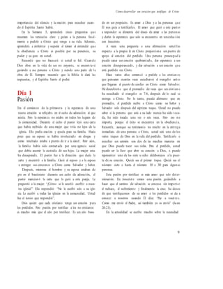 Cómo desarrollar un corazón que testifique de Cristo
importancia del silencio y la oración para escuchar cuan-
do el Espíritu Santo hable.
En la Semana 3, aprenderá cinco preguntas que
resumen los versículos clave y guían a la persona final-
mente a pedirle a Cristo que venga a su vida. Además,
aprenderá a enfrentar y superar el temor al entender que
la obediencia a Cristo es posible por su presencia, su
poder y su gozo en usted.
Recuerde que no fracasará si usted es fiel. Cuando
Dios obra en la vida de un no creyente, se encontrará
guiando a esa persona a Cristo y siendo una parte de la
obra de Él. Siempre recuerde que la Biblia le dará las
respuestas, y el Espíritu Santo el poder.
Día 1
Pasión
Era el comienzo de la primavera y la esperanza de una
nueva estación se reflejaba en el culto de adoración al que
asistía. Pero la esperanza no estaba en todos los lugares de
la comunidad. Durante el culto el pastor leyó una carta
que había recibido de una mujer que vivía no lejos de la
iglesia. Ella pedía oración y ayuda para su familia. Hacía
poco que su esposo se había involucrado en drogas y
como resultado estaba a punto de ir a la cárcel. Peor aún,
la familia había sido contactada por una agencia social
que debía asumir la custodia de sus hijos. La mujer esta-
ba desesperada. El pastor fue a la dirección que decía la
carta y encontró a la familia. Guió al esposo y a la esposa
a entregar sus corazones a Cristo como Salvador y Señor.
Después, mientras el hombre y su esposa estaban de
pie en el bautisterio durante un culto de adoración, el
pastor mencionó la carta que lo guió a esta pareja. Le
preguntó a la mujer: “¿Cómo se le ocurrió escribir a nues-
tra iglesia?” Ella respondió: “No le escribí solo a su igle-
sia. Le escribí a todas las iglesias en la comunidad. Usted
fue el único que respondió”.
Dios quiere que cada cristiano tenga un corazón para
los perdidos. Pero pasión por testificar a los no cristianos
es mucho más que el celo por testificar. Es un celo basa-
do en un propósito. Es amor a Dios y a las personas que
Él nos guía a testificarles. El amor que guió a este pastor
a responder se alimenta del deseo de amar a las personas
y darles la esperanza que solo se encuentra en una relaci ón
con Jesucristo.
A veces una pregunta o una afirmación sencillas
respecto a la propia fe en Cristo proporciona un punto de
apoyo al corazón del perdido. Una persona preocupad a
puede sanar un corazón quebrantado, dar esperanza a un
corazón desesperanzado, y dar salvación a un corazón que
está perdido sin Cristo.
Hace varios años comencé a pedirle a los cristian os
que pensaran cuantas veces escucharon el evangelio antes
que llegaran al punto de confiar en Cristo como Salvador.
He descubierto que el promedio de veces que un cristian o
ha escuchado el evangelio es 7.6, después de lo cual se
entrega a Cristo. Por lo tanto, puede afirmarse que en
promedio, el perdido recibe a Cristo como su Señor y
Salvador solo después del séptimo toque. Usted no puede
saber si la persona que está a su lado nunca ha sido toca-
da, ha sido tocada una vez o seis veces. Pero eso no
importa, porque el éxito se encuentra en la obedienci a.
Recuerde, aunque su testimonio no resulte en la entrega
inmediata de una persona a Cristo, usted será uno de los
varios toques de Dios en la vida del perdido. Testificarle o
escuchar un sermón son dos de las muchas maneras en
que Dios puede tocar sus vidas. Para el perdido, usted
puede ser la llave que abre su corazón a Dios, o puede
representar uno de los siete u ocho aldabonazos a la puer-
ta de su corazón. Quizá sea el primer toque. Quizá sea el
número siete o hasta el número 10 o 30 para algunas
personas.
Esta pasión por testificar es más amor que solo deter-
minación. En Jesucristo vemos una pasión guiándolo a
hacer que el camino de salvación se conozca sin importar
el rechazo, el sufrimiento y finalmente la cruz. Su deseo
de que testifiquemos de su amor a los perdidos se da a
conocer a nosotros cuando Él dice: “Paz a vosotros.
Como me envió el Padre, así también yo os envío” (Juan
20.21).
En la actualidad se escribe mucho sobre la necesidad
9
 