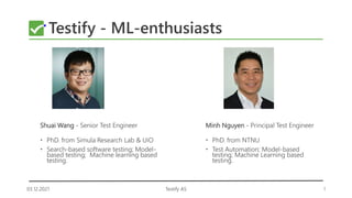 03.12.2021 1
Testify AS
Testify - ML-enthusiasts
Shuai Wang - Senior Test Engineer
 PhD. from Simula Research Lab & UiO
 Search-based software testing; Model-
based testing; Machine learning based
testing.
Minh Nguyen - Principal Test Engineer
 PhD. from NTNU
 Test Automation; Model-based
testing; Machine Learning based
testing.
 